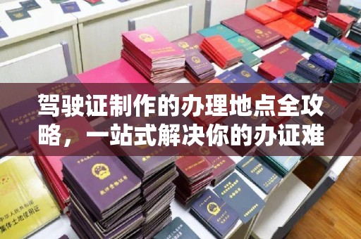 江干驾驶证制作的办理地点全攻略，一站式解决你的办证难题